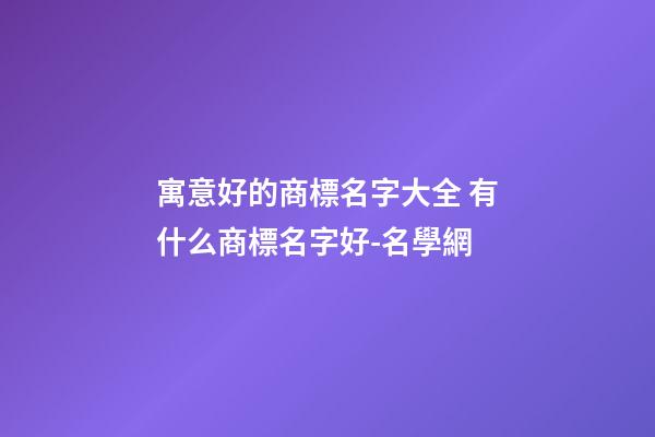 寓意好的商標名字大全 有什么商標名字好-名學網